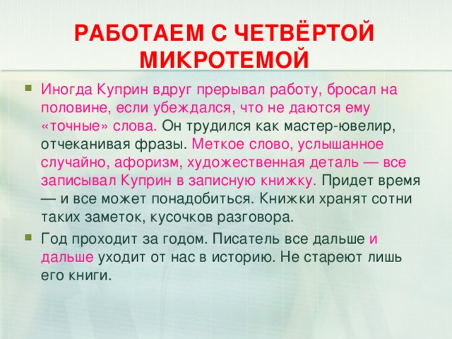 РАБОТАЕМ С ЧЕТВЁРТОЙ МИКРОТЕМОЙ Иногда Куприн вдруг прерывал работу, бросал на половине, если убеждался, что не даются ему «точные» слова. Он трудился как мастер-ювелир, отчеканивая фразы. Меткое слово, услышанное случайно, афоризм, художественная деталь — все записывал Куприн в записную книжку. Придет время — и все может понадобиться. Книжки хранят сотни таких заметок, кусочков разговора. Год проходит за годом. Писатель все дальше и дальше уходит от нас в историю. Не стареют лишь его книги.  