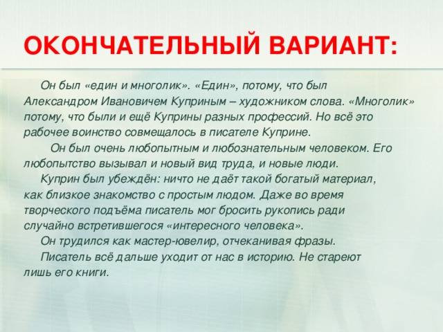 ОКОНЧАТЕЛЬНЫЙ ВАРИАНТ:  Он был «един и многолик». «Един», потому, что был Александром Ивановичем Куприным – художником слова. «Многолик» потому, что были и ещё Куприны разных профессий. Но всё это рабочее воинство совмещалось в писателе Куприне.  Он был очень любопытным и любознательным человеком. Его любопытство вызывал и новый вид труда, и новые люди.  Куприн был убеждён: ничто не даёт такой богатый материал, как близкое знакомство с простым людом. Даже во время творческого подъёма писатель мог бросить рукопись ради случайно встретившегося «интересного человека».  Он трудился как мастер-ювелир, отчеканивая фразы.  Писатель всё дальше уходит от нас в историю. Не стареют лишь его книги.  