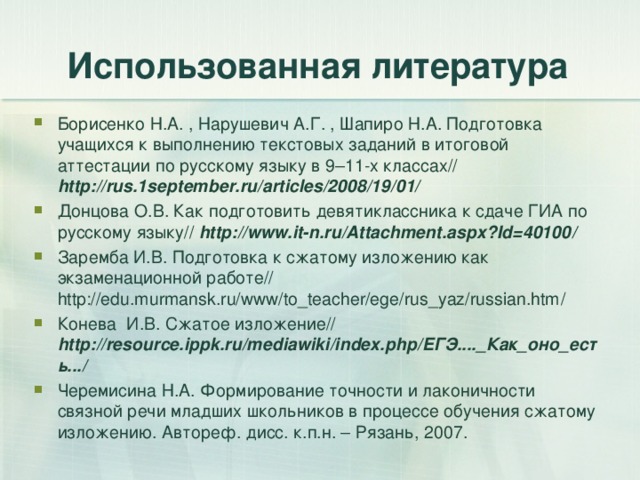 Использованная литература Борисенко Н.А. , Нарушевич А.Г. , Шапиро Н.А. Подготовка учащихся к выполнению текстовых заданий в итоговой аттестации по русскому языку в 9–11-х классах// http://rus.1september.ru/articles/2008/19/01/  Донцова О.В. Как подготовить девятиклассника к сдаче ГИА по русскому языку// http://www.it-n.ru/Attachment.aspx?Id=40100 / Заремба И.В. Подготовка к сжатому изложению как экзаменационной работе// http://edu.murmansk.ru/www/to_teacher/ege/rus_yaz/russian.htm / Конева И.В. Сжатое изложение// http://resource.ippk.ru/mediawiki/index.php/ ЕГЭ...._Как_оно_есть.../ Черемисина Н.А. Формирование точности и лаконичности связной речи младших школьников в процессе обучения сжатому изложению. Автореф. дисс. к.п.н. – Рязань, 2007.  