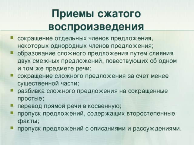 Приемы сжатого воспроизведения сокращение отдельных членов предложения, некоторых однородных членов предложения; образование сложного предложения путем слияния двух смежных предложений, повествующих об одном и том же предмете речи; сокращение сложного предложения за счет менее существенной части; разбивка сложного предложения на сокращенные простые; перевод прямой речи в косвенную; пропуск предложений, содержащих второстепенные факты; пропуск предложений с описаниями и рассуждениями.  