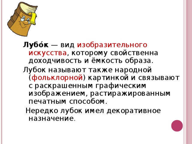 Лубо́к  — вид изобразительного искусства , которому свойственна доходчивость и ёмкость образа. Лубок называют также народной ( фольклорной ) картинкой и связывают с раскрашенным графическим изображением, растиражированным печатным способом.  Нередко лубок имел декоративное назначение .  