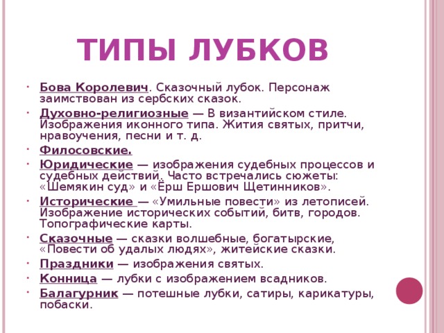ТИПЫ ЛУБКОВ Бова Королевич . Сказочный лубок. Персонаж заимствован из сербских сказок. Духовно-религиозные — В византийском стиле. Изображения иконного типа. Жития святых, притчи, нравоучения, песни и т. д. Филосовские. Юридические — изображения судебных процессов и судебных действий. Часто встречались сюжеты: «Шемякин суд» и «Ёрш Ершович Щетинников». Исторические — «Умильные повести» из летописей. Изображение исторических событий, битв, городов. Топографические карты. Сказочные — сказки волшебные, богатырские, «Повести об удалых людях», житейские сказки. Праздники — изображения святых. Конница — лубки с изображением всадников. Балагурник — потешные лубки, сатиры, карикатуры, побаски.   