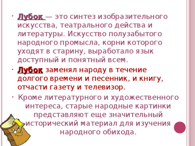 Лубок — это синтез изобразительного искусства, театрального действа и литературы. Искусство полузабытого народного промысла, корни которого уходят в старину, выработало язык доступный и понятный всем. Лубок заменял народу в течение долгого времени и песенник, и книгу, отчасти газету и телевизор. Кроме литературного и художественного интереса, старые народные картинки представляют еще значительный исторический материал для изучения народного обихода.  