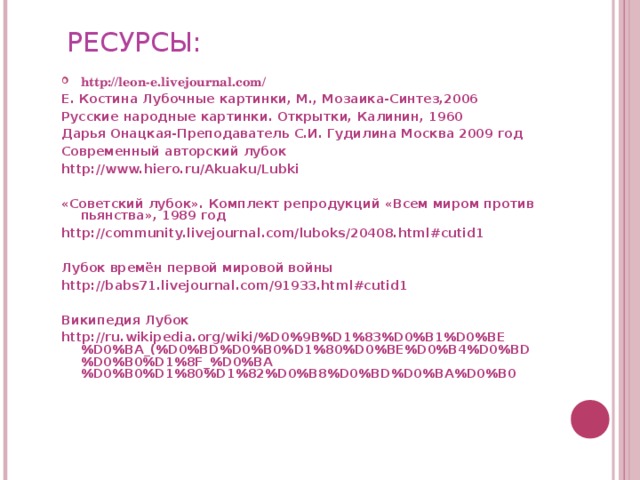 РЕСУРСЫ: http://leon-e.livejournal.com/ Е. Костина Лубочные картинки, М., Мозаика-Синтез,2006 Русские народные картинки. Открытки, Калинин, 1960 Дарья Онацкая-Преподаватель С.И. Гудилина Москва 2009 год Современный авторский лубок http://www.hiero.ru/Akuaku/Lubki  «Советский лубок». Комплект репродукций «Всем миром против пьянства», 1989 год http://community.livejournal.com/luboks/20408.html#cutid1  Лубок времён первой мировой войны http://babs71.livejournal.com/91933.html#cutid1  Википедия Лубок http://ru.wikipedia.org/wiki/%D0%9B%D1%83%D0%B1%D0%BE%D0%BA_(%D0%BD%D0%B0%D1%80%D0%BE%D0%B4%D0%BD%D0%B0%D1%8F_%D0%BA%D0%B0%D1%80%D1%82%D0%B8%D0%BD%D0%BA%D0%B0   