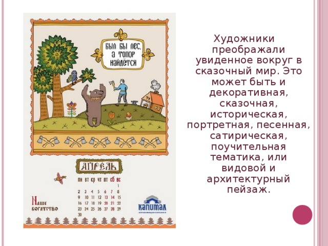 Художники преображали увиденное вокруг в сказочный мир. Это может быть и декоративная, сказочная, историческая, портретная, песенная, сатирическая, поучительная тематика, или видовой и архитектурный пейзаж.  