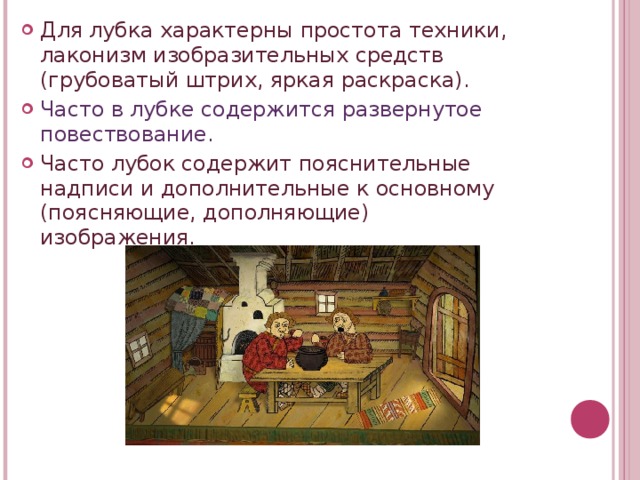 Для лубка характерны простота техники, лаконизм изобразительных средств (грубоватый штрих, яркая раскраска). Часто в лубке содержится развернутое повествование. Часто лубок содержит пояснительные надписи и дополнительные к основному (поясняющие, дополняющие) изображения.  