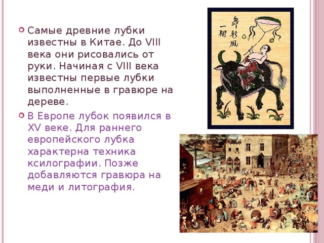 Самые древние лубки известны в Китае. До VIII века они рисовались от руки. Начиная с VIII века известны первые лубки выполненные в гравюре на дереве. В Европе лубок появился в XV веке. Для раннего европейского лубка характерна техника ксилографии. Позже добавляются гравюра на меди и литография.  