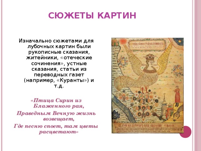 СЮЖЕТЫ КАРТИН   Изначально сюжетами для лубочных картин были рукописные сказания, житейники, «отеческие сочинения», устные сказания, статьи из переводных газет (например, «Куранты») и т.д.  «Птица Сирин из Блаженного рая, Праведным Вечную жизнь возвещает, Где песню споет, там цветы расцветают»   