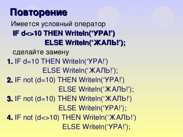 Повторение  Имеется условный оператор  IF d10 THEN Writeln(‘ УРА! ’)  ELSE Writeln(‘ ЖАЛЬ! ’) ;  сделайте замену 1. IF d = 10 THEN Writeln(‘ УРА! ’)  ELSE Writeln(‘ ЖАЛЬ! ’) ; 2.  IF not (d = 10) THEN Writeln(‘ УРА! ’)   ELSE Writeln(‘ ЖАЛЬ! ’) ; 3 .  IF not (d = 10) THEN Writeln(‘ ЖАЛЬ! ’)   ELSE Writeln(‘ УРА! ’) ; 4. IF not (d10) THEN Writeln(‘ ЖАЛЬ! ’)   ELSE Writeln(‘ УРА! ’) ;