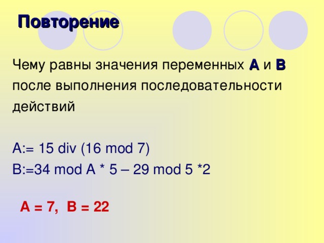 Повторение Чему равны значения переменных А и В  после выполнения последовательности действий A:= 15 div (16 mod 7) B:=34 mod A * 5 – 29 mod 5 *2 А = 7, В = 22
