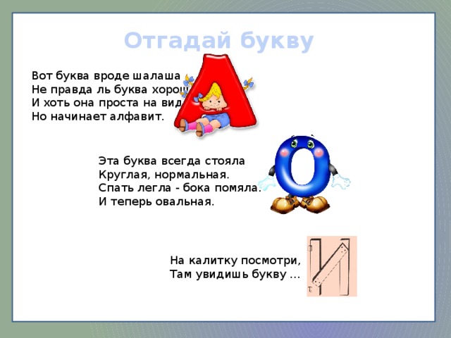 Отгадай букву Вот буква вроде шалаша Не правда ль буква хороша. И хоть она проста на вид, Но начинает алфавит. Эта буква всегда стояла Круглая, нормальная. Спать легла - бока помяла. И теперь овальная. На калитку посмотри, Там увидишь букву …