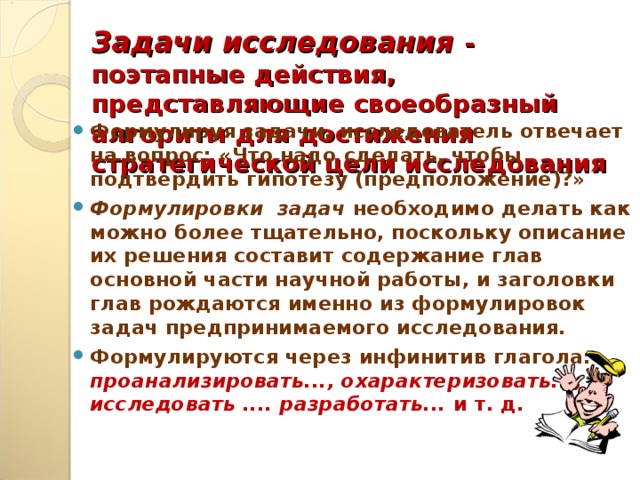 Задачи исследования - поэтапные действия, представляющие своеобразный алгоритм для достижения стратегической цели исследования Формулируя задачи, исследователь отвечает на вопрос: «Что надо сделать, чтобы подтвердить гипотезу (предположение)?» Формулировки задач необходимо делать как можно более тщательно, поскольку описание их решения составит содержание глав основной части научной работы, и заголовки глав рождаются именно из формулировок задач предпринимаемого исследования. Формулируются через инфинитив глагола: проанализировать..., охарактеризовать..., исследовать .... разработать... и т. д.    