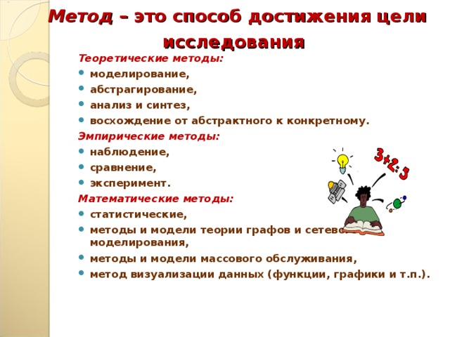 Метод – это способ достижения цели исследования  Теоретические методы: моделирование, абстрагирование, анализ и синтез, восхождение от абстрактного к конкретному. Эмпирические методы: наблюдение, сравнение, эксперимент. Математические методы: статистические, методы и модели теории графов и сетевого моделирования, методы и модели массового обслуживания, метод визуализации данных (функции, графики и т.п.).  