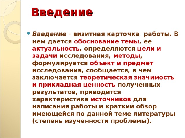 Введение Введение - визитная карточка работы. В нем дается обоснование темы , ее актуальность , определяются цели и задачи исследования, методы , формулируется объект и предмет исследования, сообщается, в чем заключается теоретическая значимость и прикладная ценность полученных результатов, приводится характеристика источников для написания работы и краткий обзор имеющейся по данной теме литературы (степень изученности проблемы).  