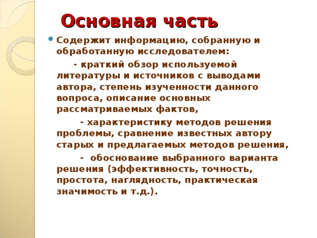 Основная часть Содержит информацию, собранную и обработанную исследователем:  - краткий обзор используемой литературы и источников с выводами автора, степень изученности данного вопроса, описание основных рассматриваемых фактов,  - характеристику методов решения проблемы, сравнение известных автору старых и предлагаемых методов решения,  - обоснование выбранного варианта решения (эффективность, точность, простота, наглядность, практическая значимость и т.д.).  