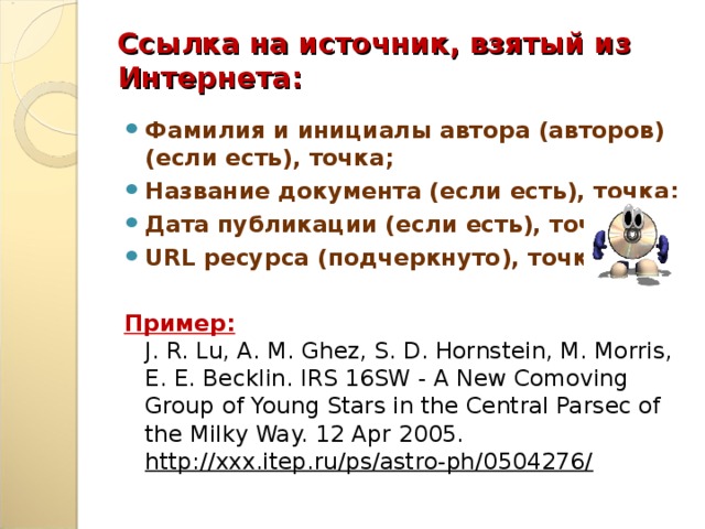 Ссылка на источник, взятый из Интернета:    Фамилия и инициалы автора (авторов) (если есть), точка; Название документа (если есть), точка; Дата публикации (если есть), точка; URL ресурса (подчеркнуто), точка.  Пример :  J. R. Lu, A. M. Ghez, S. D. Hornstein, M. Morris, E. E. Becklin. IRS 16SW - A New Comoving Group of Young Stars in the Central Parsec of the Milky Way. 12 Apr 2005. http://xxx.itep.ru/ps/astro-ph/0504276/  