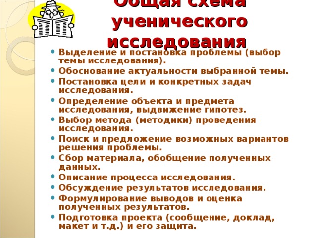 Общая схема ученического исследования Выделение и постановка проблемы (выбор темы исследования). Обоснование актуальности выбранной темы. Постановка цели и конкретных задач исследования. Определение объекта и предмета исследования, выдвижение гипотез. Выбор метода (методики) проведения исследования. Поиск и предложение возможных вариантов решения проблемы. Сбор материала, обобщение полученных данных. Описание процесса исследования. Обсуждение результатов исследования. Формулирование выводов и оценка полученных результатов. Подготовка проекта (сообщение, доклад, макет и т.д.) и его защита.   