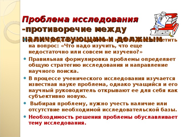 Проблема исследования - противоречие между наличествующим и должным    Для определения проблемы необходимо ответить на вопрос: «Что надо изучить, что еще недостаточно или совсем не изучено?» Правильная формулировка проблемы определяет общую стратегию исследования и направление научного поиска. В процессе ученического исследования изучается известная науке проблема, однако учащийся и его научный руководитель открывают ее для себя как субъективно новую.  Выбирая проблему, нужно учесть наличие или отсутствие необходимой исследовательской базы. Необходимость решения проблемы обуславливает тему исследования.    