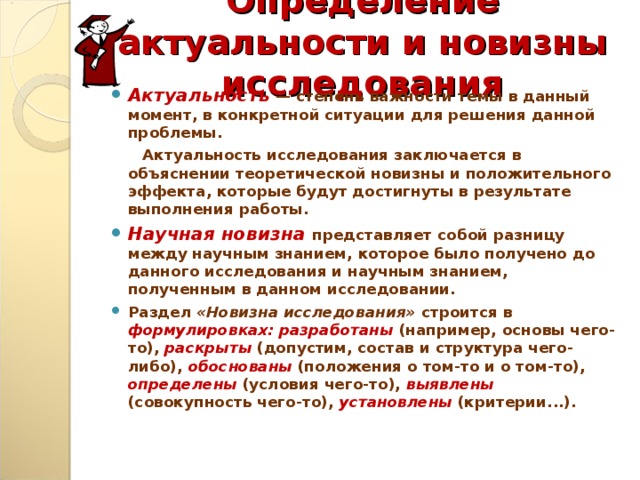 Определение актуальности и новизны исследования Актуальность — степень важности темы в данный момент, в конкретной ситуации для решения данной проблемы.  Актуальность исследования заключается в объяснении теоретической новизны и положительного эффекта, которые будут достигнуты в результате выполнения работы. Научная новизна представляет собой разницу между научным знанием, которое было получено до данного исследования и научным знанием, полученным в данном исследовании. Раздел «Новизна исследования» строится в формулировках: разработаны (например, основы чего-то), раскрыты (допустим, состав и структура чего-либо), обоснованы (положения о том-то и о том-то), определены (условия чего-то), выявлены (совокупность чего-то), установлены (критерии...).   