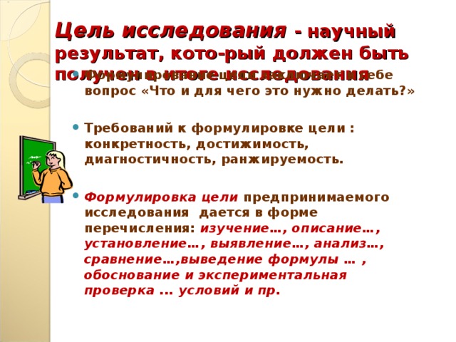 Цель исследования - научный результат, кото-рый должен быть получен в итоге исследования   Формулирование цели заключает в себе вопрос «Что и для чего это нужно делать?»  Требований к формулировке цели : конкретность, достижимость, диагностичность, ранжируемость.  Формулировка цели  предпринимаемого исследования дается в форме перечисления: изучение…, описание…, установление…, выявление…, анализ…, сравнение…,выведение формулы … , обоснование и экспериментальная проверка ... условий и пр.   