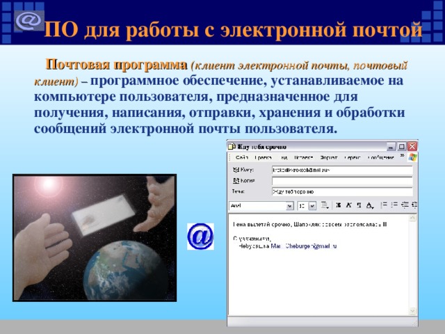 ПО для работы с электронной почтой  Почтовая программа (клиент электронной почты, почтовый клиент) –  программное обеспечение, устанавливаемое на компьютере пользователя, предназначенное для получения, написания, отправки, хранения и обработки сообщений электронной почты пользователя. 