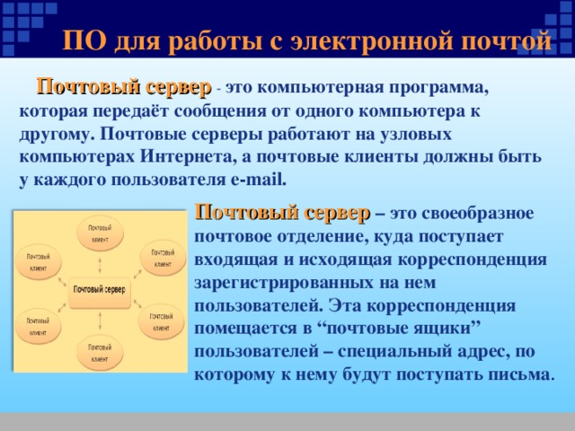 ПО для работы с электронной почтой  Почтовый сервер - это компьютерная программа, которая передаёт сообщения от одного компьютера к другому. Почтовые серверы работают на узловых компьютерах Интернета, а почтовые клиенты должны быть у каждого пользователя e-mail. Почтовый сервер – это своеобразное почтовое отделение, куда поступает входящая и исходящая корреспонденция зарегистрированных на нем пользователей. Эта корреспонденция помещается в “почтовые ящики” пользователей – специальный адрес, по которому к нему будут поступать письма . 