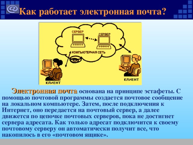 Как работает электронная почта ?  Электронная почта основана на принципе эстафеты. С помощью почтовой программы создается почтовое сообщение на локальном компьютере. Затем, после подключения к Интернет, оно передается на почтовый сервер, а далее движется по цепочке почтовых серверов, пока не достигнет сервера адресата. Как только адресат подключится к своему почтовому серверу он автоматически получит все, что накопилось в его «почтовом ящике». 