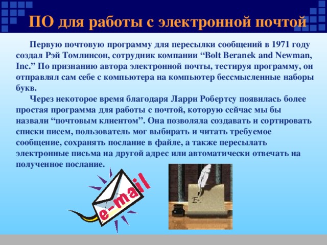 ПО для работы с электронной почтой  Первую почтовую программу для пересылки сообщений в 1971 году создал Рэй Томлинсон, сотрудник компании “Bolt Beranek and Newman, Inc.” По признанию автора электронной почты, тестируя программу, он отправлял сам себе с компьютера на компьютер бессмысленные наборы букв.  Через некоторое время благодаря Ларри Робертсу появилась более простая программа для работы с почтой, которую сейчас мы бы назвали “почтовым клиентом”. Она позволяла создавать и сортировать списки писем, пользователь мог выбирать и читать требуемое сообщение, сохранять послание в файле, а также пересылать электронные письма на другой адрес или автоматически отвечать на полученное послание. 