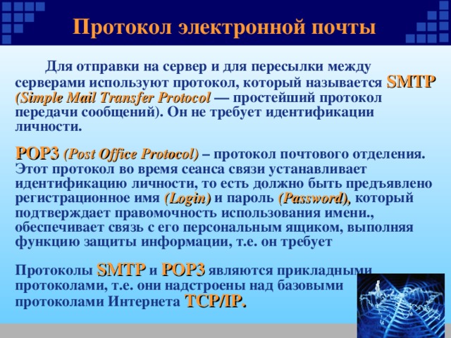 Протокол электронной почты  Для отправки на сервер и для пересылки между серверами используют протокол, который называется SMTP (Simple Mail Transfer Protocol — простейший протокол передачи сообщений). Он не требует идентификации личности.  РОР3  (Post Office Protocol) – протокол почтового отделения. Этот протокол во время сеанса связи устанавливает идентификацию личности, то есть должно быть предъявлено регистрационное имя (Login) и пароль (Password), который подтверждает правомочность использования имени., обеспечивает связь с его персональным ящиком, выполняя функцию защиты информации, т.е. он требует Протоколы SMTP и POP3 являются прикладными протоколами, т.е. они надстроены над базовыми протоколами Интернета TCP/IP. 