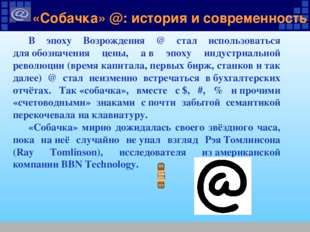 «Собачка» @: история и современность В эпоху Возрождения @ стал использоваться для обозначения цены, а в эпоху индустриальной революции (время капитала, первых бирж, станков и так далее) @ стал неизменно встречаться в бухгалтерских отчётах. Так «собачка», вместе с $, #, % и прочими «счетоводными» знаками с почти забытой семантикой перекочевала на клавиатуру. «Собачка» мирно дожидалась своего звёздного часа, пока на неё случайно не упал взгляд Рэя Томлинсона (Ray Tomlinson), исследователя из американской компании BBN Technology. 