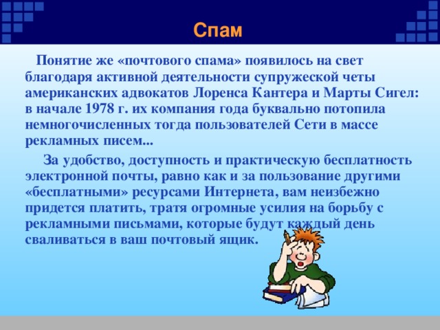 Спам  Понятие же «почтового спама» появилось на свет благодаря активной деятельности супружеской четы американских адвокатов Лоренса Кантера и Марты Сигел: в начале 1978 г. их компания года буквально потопила немногочисленных тогда пользователей Сети в массе рекламных писем...  За удобство, доступность и практическую бесплатность электронной почты, равно как и за пользование другими «бесплатными» ресурсами Интернета, вам неизбежно придется платить, тратя огромные усилия на борьбу с рекламными письмами, которые будут каждый день сваливаться в ваш почтовый ящик. 
