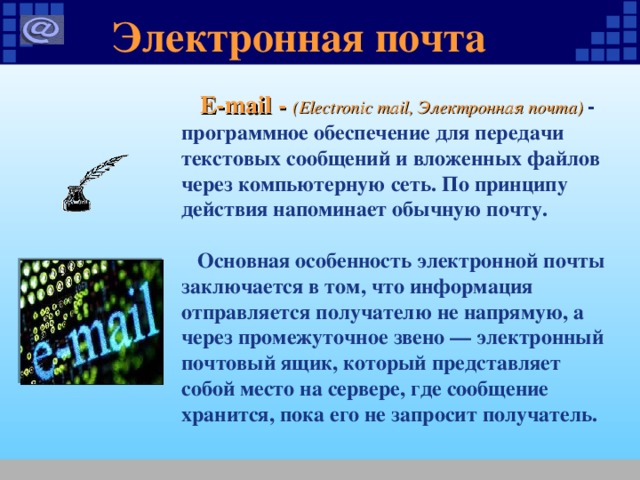 Электронная почта  E-mail - (Electronic mail, Электронная почта) - программное обеспечение для передачи текстовых сообщений и вложенных файлов через компьютерную сеть. По принципу действия напоминает обычную почту.   Основная особенность электронной почты заключается в том, что информация отправляется получателю не напрямую, а через промежуточное звено — электронный почтовый ящик, который представляет собой место на сервере, где сообщение хранится, пока его не запросит получатель.  
