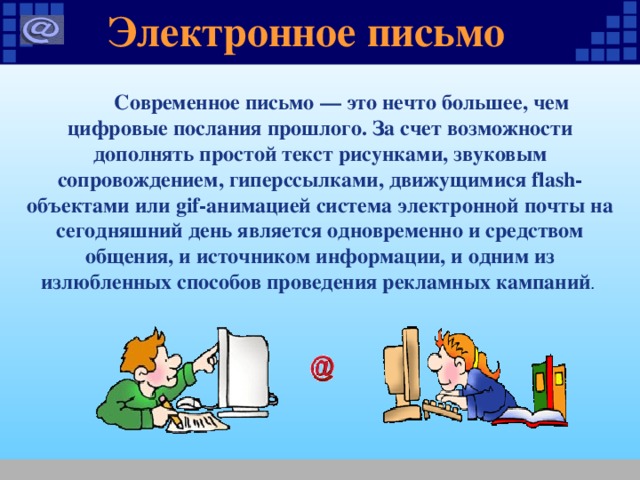 Электронное письмо  Современное письмо — это нечто большее, чем цифровые послания прошлого. За счет возможности дополнять простой текст рисунками, звуковым сопровождением, гиперссылками, движущимися flash-объектами или gif-анимацией система электронной почты на сегодняшний день является одновременно и средством общения, и источником информации, и одним из излюбленных способов проведения рекламных кампаний . 