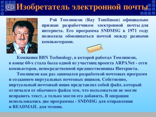 Изобретатель электронной почты Рэй Томлинсон (Ray Tomlinson) официально признан разработчиком электронной почты для интернета. Его программа SNDMSG в 1971 году позволяла обмениваться почтой между разными компьютерами. Компания BBN Technology, в которой работал Томлинсон, в конце 60-х стала была одной из участниц проекта ARPANet - сети компьютеров, непосредственной предшественницы Интернета. Томлинсон как раз занимался разработкой почтовых программ и созданием виртуальных почтовых ящиков. Собственно, виртуальный почтовый ящик представлял собой файл, который отличался от обычного файла тем, что пользователи не могли исправить текст, а только могли его добавить. В операции использовались две программы - SNDMSG для отправления и READMAIL для чтения. 