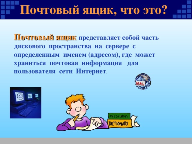Почтовый ящик, что это ? ? Почтовый ящик представляет собой часть дискового пространства на сервере с определенным именем (адресом), где может храниться почтовая информация для пользователя сети Интернет . 