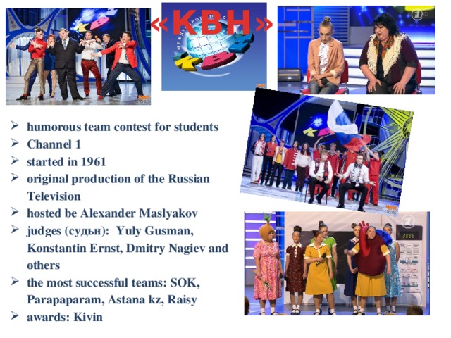 «КВН» humorous team contest for students Channel 1 started in 1961 original production of the Russian Television hosted be Alexander Maslyakov judges (судьи): Yuly Gusman, Konstantin Ernst, Dmitry Nagiev and others the most successful teams: SOK, Parapaparam, Astana kz, Raisy awards: Kivin  