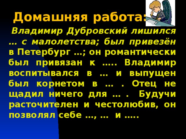 Домашняя работа:  Владимир Дубровский лишился … с малолетства; был привезён в Петербург …; он романтически был привязан к ….. Владимир воспитывался в … и выпущен был корнетом в … . Отец не щадил ничего для … . Будучи расточителен и честолюбив, он позволял себе …, … и …..  Повторить понятия «басня», «мораль», «аллегория»,  