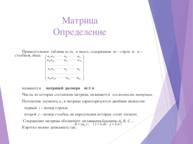 Матрица  Определение Прямоугольная таблица из m , n чисел, содержащая m – строк и n – столбцов, вида: называется матрицей размера m  n Числа, из которых составлена матрица, называются элементами матрицы. Положение элемента а i j  в матрице характеризуются двойным индексом:  первый i – номер строки;  второй j – номер столбца, на пересечении которых стоит элемент.   Сокращенно матрицы обозначают заглавными буквами: А, В, С… Коротко можно записывать так:   