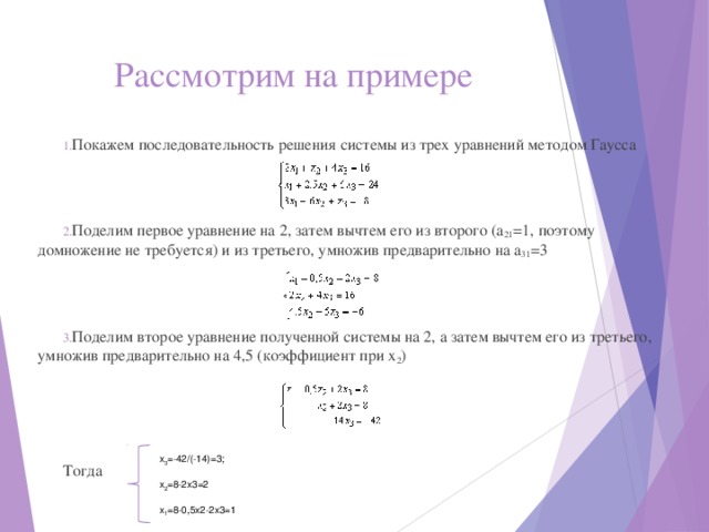 Рассмотрим на примере Покажем последовательность решения системы из трех уравнений методом Гаусса Поделим первое уравнение на 2, затем вычтем его из второго (a 21 =1, поэтому домножение не требуется) и из третьего, умножив предварительно на a 31 =3 Поделим второе уравнение полученной системы на 2, а затем вычтем его из третьего, умножив предварительно на 4,5 (коэффициент при x 2 ) Тогда x 3 =-42/(-14)=3; x 2 =8-2x3=2 x 1 =8-0,5x2-2x3=1 