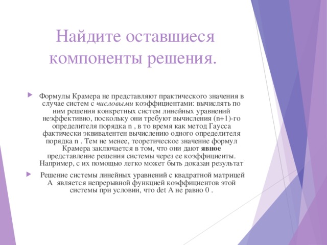 Найдите оставшиеся компоненты решения. Формулы Крамера не представляют практического значения в случае систем с числовыми коэффициентами: вычислять по ним решения конкретных систем линейных уравнений неэффективно, поскольку они требуют вычисления (n+1)-го определителя порядка n , в то время как метод Гаусса фактически эквивалентен вычислению одного определителя порядка n . Тем не менее, теоретическое значение формул Крамера заключается в том, что они дают явное представление решения системы через ее коэффициенты. Например, с их помощью легко может быть доказан результат  Решение системы линейных уравнений с квадратной матрицей A является непрерывной функцией коэффициентов этой системы при условии, что det A не равно 0 . 