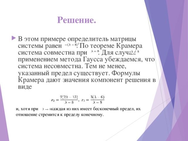 Решение.  В этом примере определитель матрицы системы равен . По теореме Крамера система совместна при . Для случая применением метода Гаусса убеждаемся, что система несовместна. Тем не менее, указанный предел существует. Формулы Крамера дают значения компонент решения в виде и, хотя при          каждая из них имеет бесконечный предел, их отношение стремится к пределу конечному. 