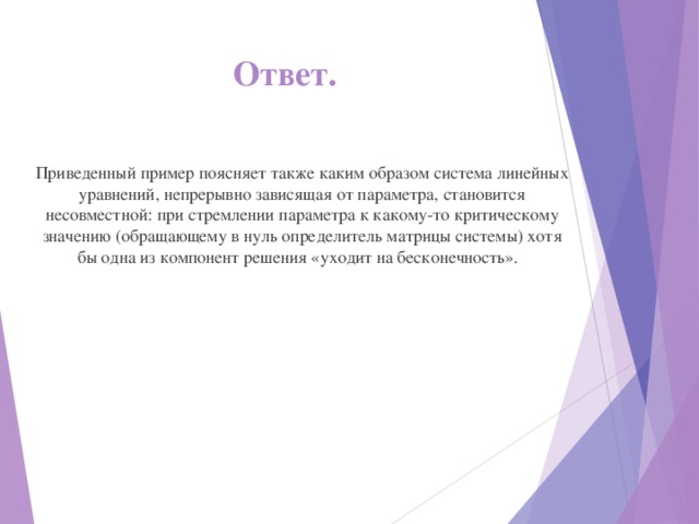 Ответ.   Приведенный пример поясняет также каким образом система линейных уравнений, непрерывно зависящая от параметра, становится несовместной: при стремлении параметра к какому-то критическому значению (обращающему в нуль определитель матрицы системы) хотя бы одна из компонент решения «уходит на бесконечность». 