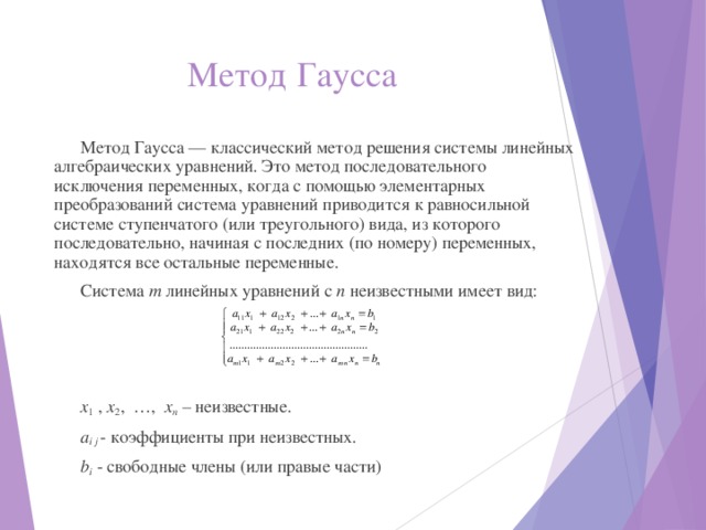 Метод  Гаусса Метод Гаусса — классический метод решения системы линейных алгебраических уравнений. Это метод последовательного исключения переменных, когда с помощью элементарных преобразований система уравнений приводится к равносильной системе ступенчатого (или треугольного) вида, из которого последовательно, начиная с последних (по номеру) переменных, находятся все остальные переменные. Система т линейных уравнений с п неизвестными имеет вид: x 1 , x 2 , …, x n – неизвестные. a i j - коэффициенты при неизвестных. b i - свободные члены (или правые части) 