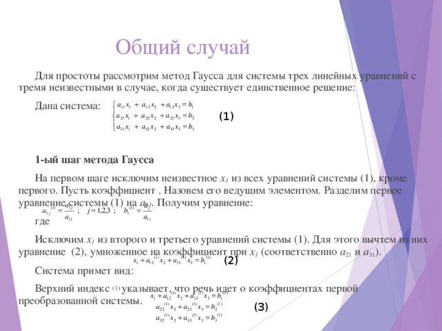 Общий случай Для простоты рассмотрим метод Гаусса для системы трех линейных уравнений с тремя неизвестными в случае, когда существует единственное решение: Дана система: 1-ый шаг метода Гаусса На первом шаге исключим неизвестное х 1 из всех уравнений системы (1), кроме первого. Пусть коэффициент . Назовем его ведущим элементом. Разделим первое уравнение системы (1) на а 11 . Получим уравнение: где Исключим х 1 из второго и третьего уравнений системы (1). Для этого вычтем из них уравнение (2), умноженное на коэффициент при х 1 (соответственно а 21 и а 31 ). Система примет вид: Верхний индекс (1) указывает, что речь идет о коэффициентах первой преобразованной системы. (1) (2) (3) 