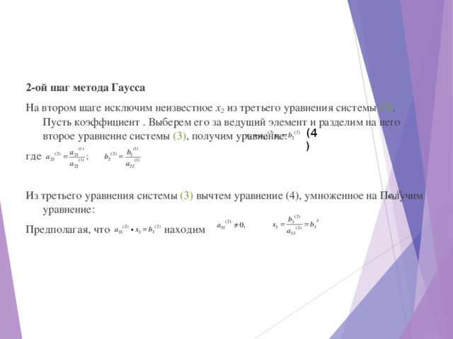 2-ой шаг метода Гаусса На втором шаге исключим неизвестное х 2  из третьего уравнения системы (3) . Пусть коэффициент . Выберем его за ведущий элемент и разделим на него второе уравнение системы (3) , получим уравнение: где Из третьего уравнения системы (3) вычтем уравнение (4), умноженное на Получим уравнение: Предполагая, что  находим (4) 