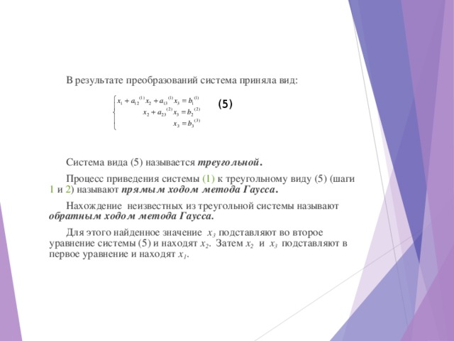 В результате преобразований система приняла вид: Система вида (5) называется треугольной . Процесс приведения системы (1) к треугольному виду (5) (шаги 1 и 2 ) называют прямым ходом метода Гаусса . Нахождение неизвестных из треугольной системы называют обратным ходом метода Гаусса. Для этого найденное значение х 3 подставляют во второе уравнение системы (5) и находят х 2 . Затем х 2 и х 3 подставляют в первое уравнение и находят х 1 . (5) 