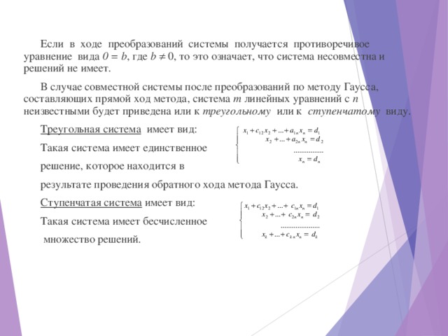 Если в ходе преобразований системы получается противоречивое уравнение вида 0 = b , где b   0, то это означает, что система несовместна и решений не имеет. В случае совместной системы после преобразований по методу Гаусса, составляющих прямой ход метода, система т линейных уравнений с п неизвестными будет приведена или к треугольному или к ступенчатому виду. Треугольная система имеет вид: Такая система имеет единственное решение, которое находится в результате проведения обратного хода метода Гаусса. Ступенчатая система имеет вид: Такая система имеет бесчисленное  множество решений. 