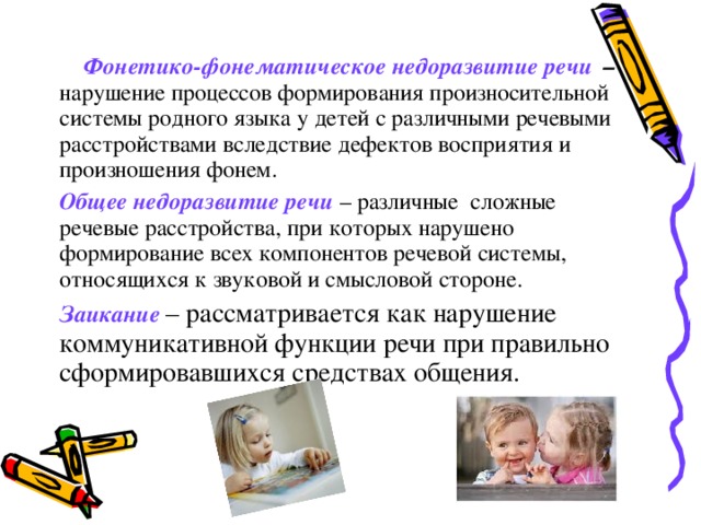  Фонетико-фонематическое недоразвитие речи – нарушение процессов формирования произносительной системы родного языка у детей с различными речевыми расстройствами вследствие дефектов восприятия и произношения фонем. Общее недоразвитие речи – различные сложные речевые расстройства, при которых нарушено формирование всех компонентов речевой системы, относящихся к звуковой и смысловой стороне. Заикание – рассматривается как нарушение коммуникативной функции речи при правильно сформировавшихся средствах общения. 
