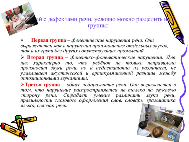  Детей с дефектами речи, условно можно разделить на 3 группы:  Первая группа – фонетические нарушения речи. Они выражаются как в нарушении произношения отдельных звуков, так и их групп без других сопутствующих проявлений.  Вторая группа – фонетико-фонематические нарушения. Для них характерно то, что ребёнок не только неправильно произносит звуки речи, но и недостаточно их различает, не улавливает акустической и артикуляционной разницы между оппозиционными звучаниями. Третья группа – общее недоразвитие речи. Оно выражается в том, что нарушение распространяется не только на звуковую сторону речи. Страдает умение различать звуки речи, правильность слогового оформления слов, словарь, грамматика языка, связная речь.  