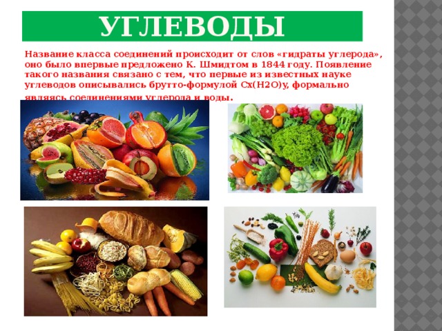 углеводы Название класса соединений происходит от слов «гидраты углерода», оно было впервые предложено К. Шмидтом в 1844 году. Появление такого названия связано с тем, что первые из известных науке углеводов описывались брутто-формулой Cx(H2O)y, формально являясь соединениями углерода и воды . 